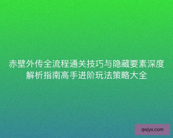 赤壁外传全流程通关技巧与隐藏要素深度解析指南高手进阶玩法策略大全
