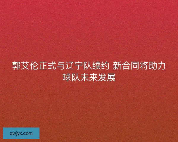 郭艾伦正式与辽宁队续约 新合同将助力球队未来发展