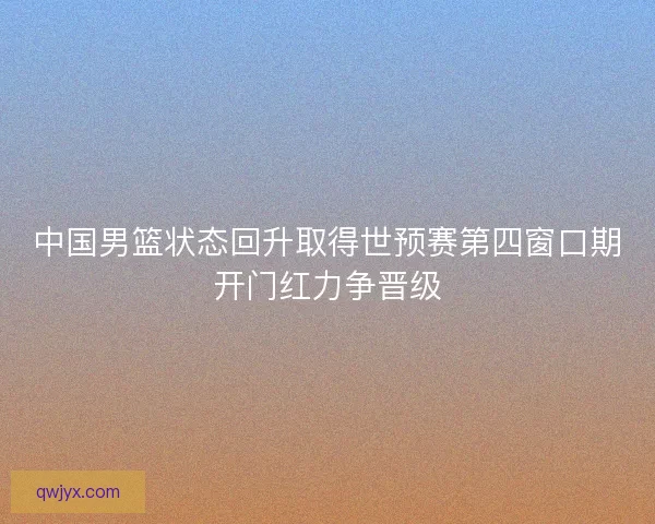 中国男篮状态回升取得世预赛第四窗口期开门红力争晋级