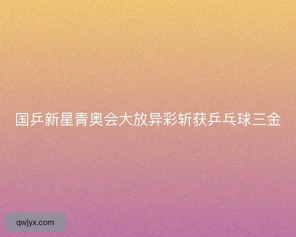 国乒新星青奥会大放异彩斩获乒乓球三金